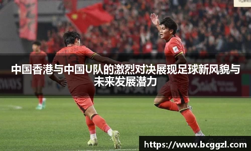 k1体育中国香港与中国U队的激烈对决展现足球新风貌与未来发展潜力